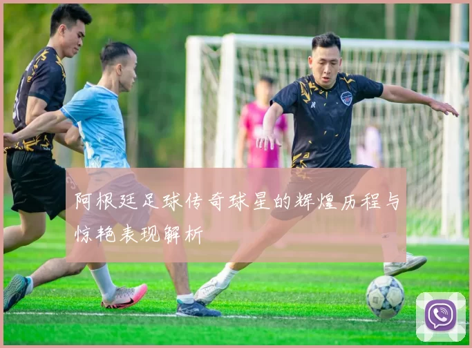 阿根廷足球传奇球星的辉煌历程与惊艳表现解析