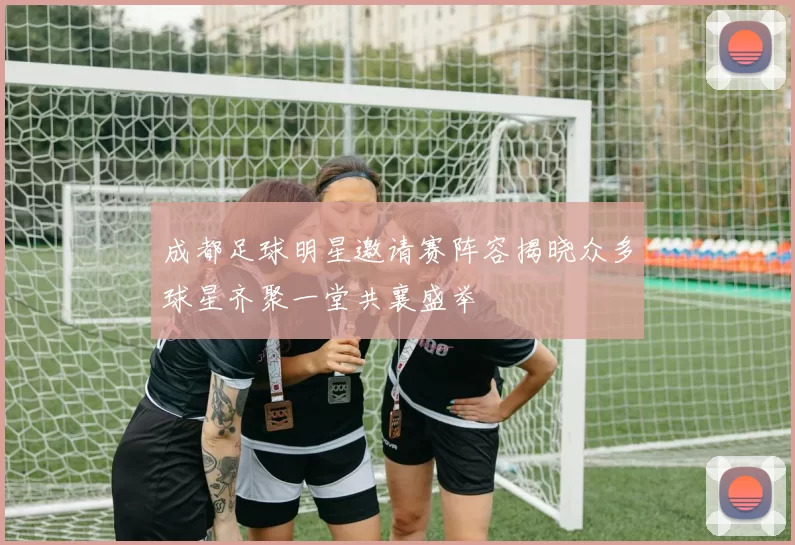 成都足球明星邀请赛阵容揭晓众多球星齐聚一堂共襄盛举