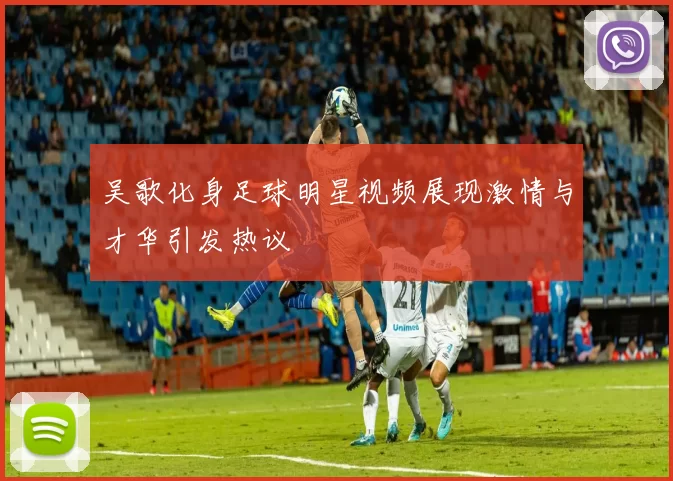 吴歌化身足球明星视频展现激情与才华引发热议