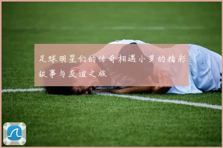 足球明星们的传奇相遇小罗的精彩故事与友谊之旅