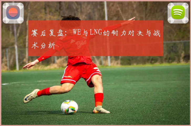赛后复盘：WE与LNG的耐力对决与战术分析