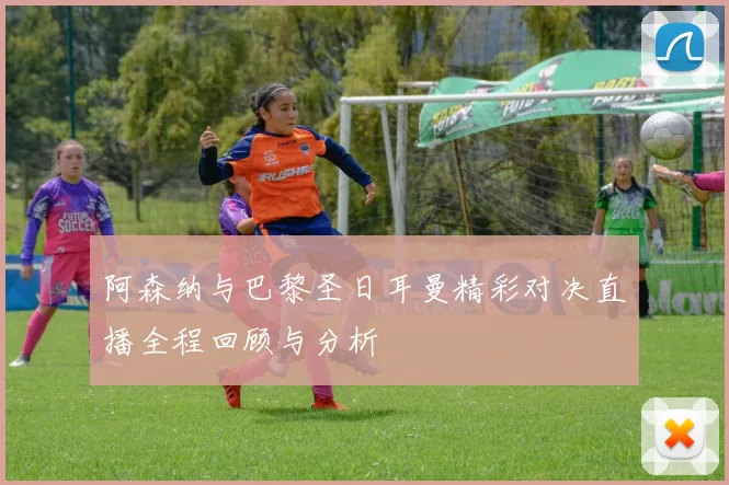 阿森纳与巴黎圣日耳曼精彩对决直播全程回顾与分析