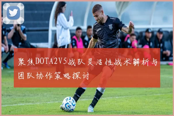 聚焦DOTA2V5战队灵活性战术解析与团队协作策略探讨