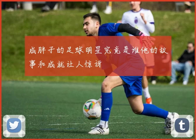 成胖子的足球明星究竟是谁他的故事和成就让人惊讶