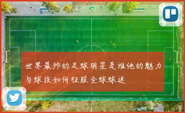 世界最帅的足球明星是谁他的魅力与球技如何征服全球球迷