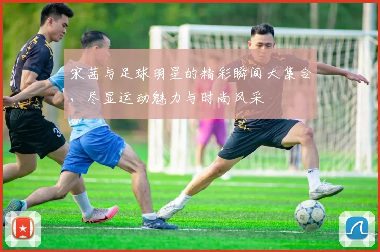 宋茜与足球明星的精彩瞬间大集合，尽显运动魅力与时尚风采