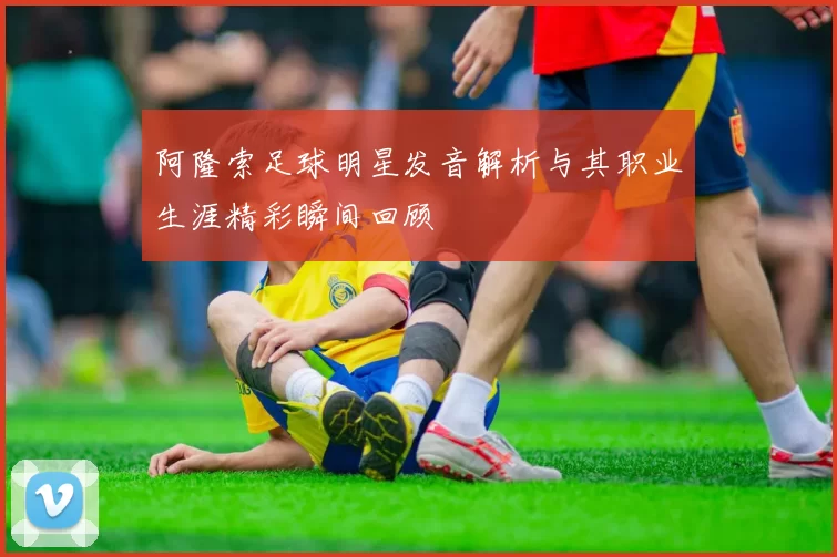 阿隆索足球明星发音解析与其职业生涯精彩瞬间回顾