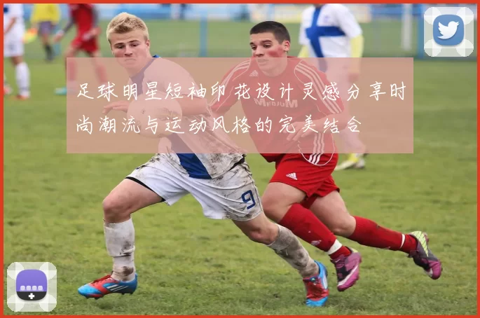 足球明星短袖印花设计灵感分享时尚潮流与运动风格的完美结合
