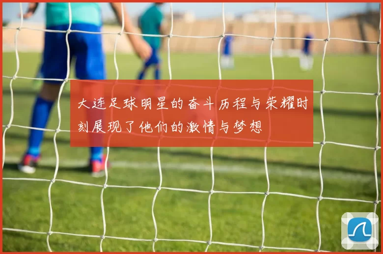 大连足球明星的奋斗历程与荣耀时刻展现了他们的激情与梦想