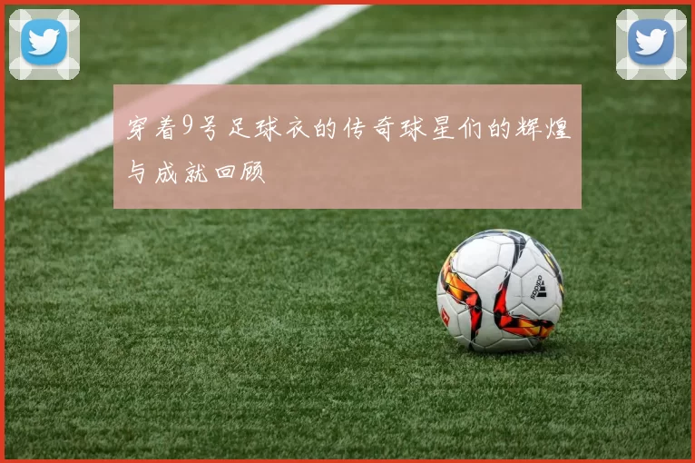 穿着9号足球衣的传奇球星们的辉煌与成就回顾