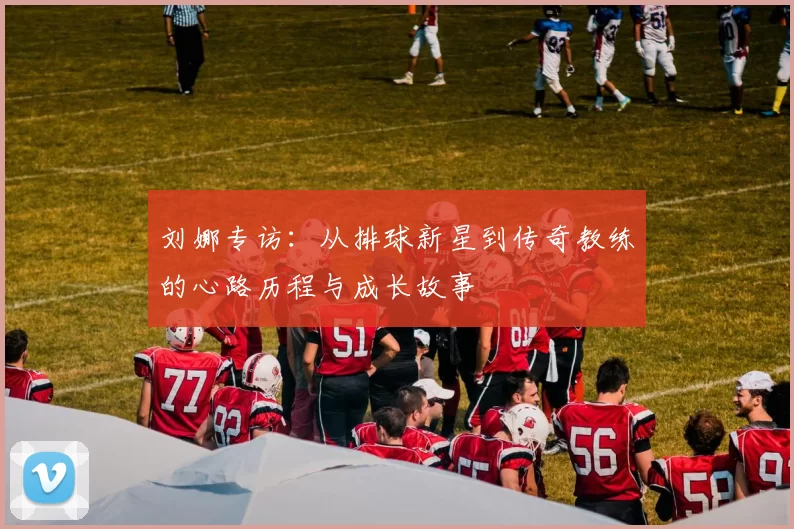 刘娜专访：从排球新星到传奇教练的心路历程与成长故事