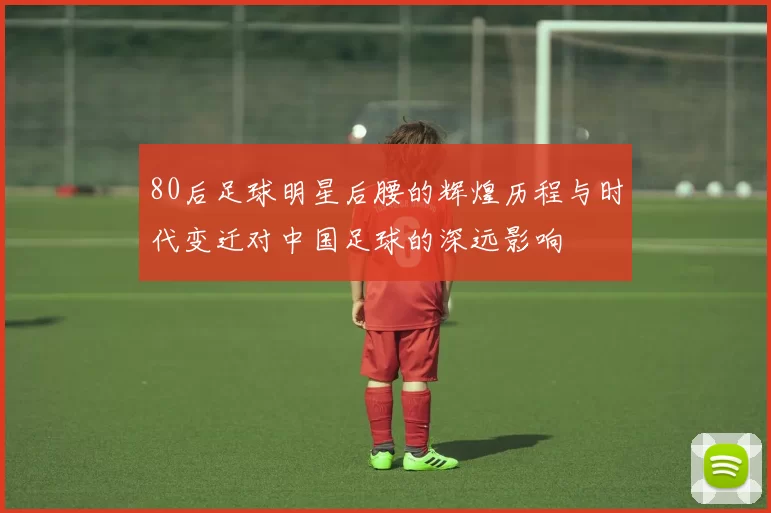 80后足球明星后腰的辉煌历程与时代变迁对中国足球的深远影响