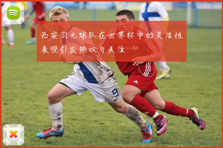 西安羽毛球队在世界杯中的灵活性表现引发热议与关注