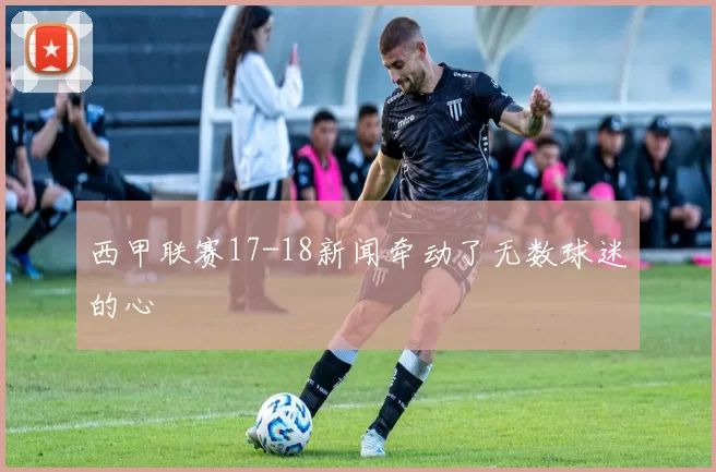 西甲联赛17-18新闻牵动了无数球迷的心