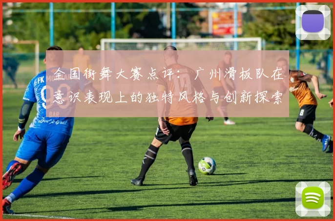 全国街舞大赛点评：广州滑板队在意识表现上的独特风格与创新探索