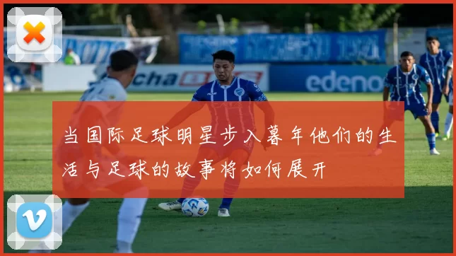 当国际足球明星步入暮年他们的生活与足球的故事将如何展开