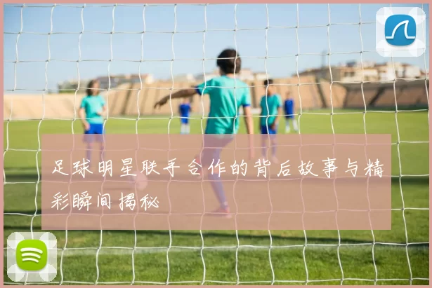 足球明星联手合作的背后故事与精彩瞬间揭秘