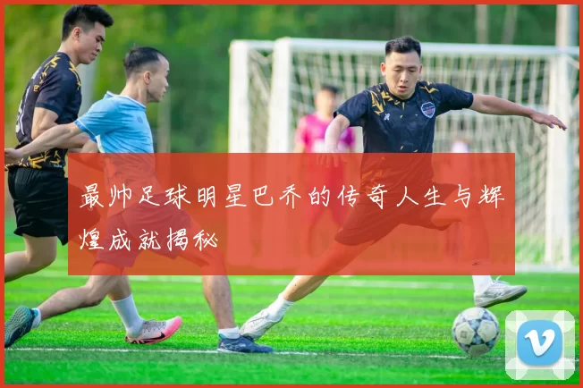 最帅足球明星巴乔的传奇人生与辉煌成就揭秘