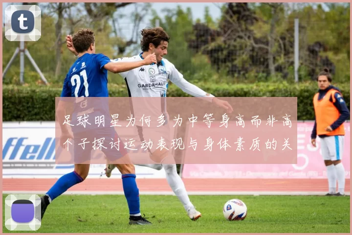 足球明星为何多为中等身高而非高个子探讨运动表现与身体素质的关系