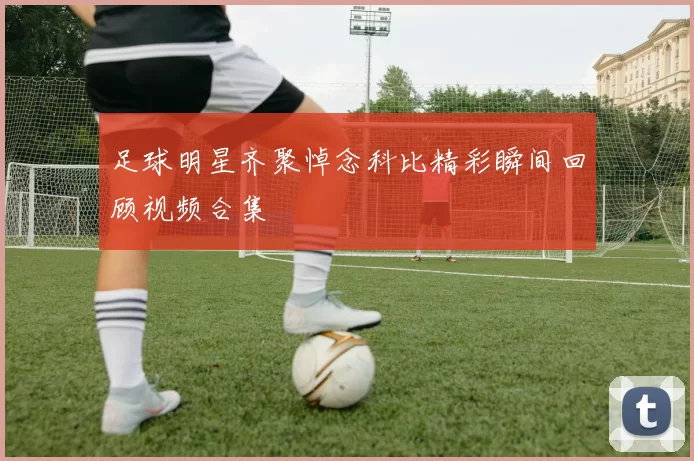 足球明星齐聚悼念科比精彩瞬间回顾视频合集