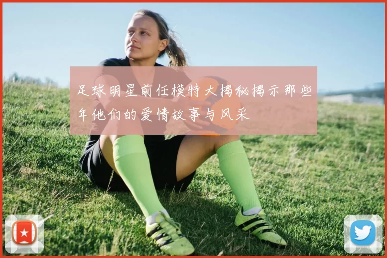 足球明星前任模特大揭秘揭示那些年他们的爱情故事与风采