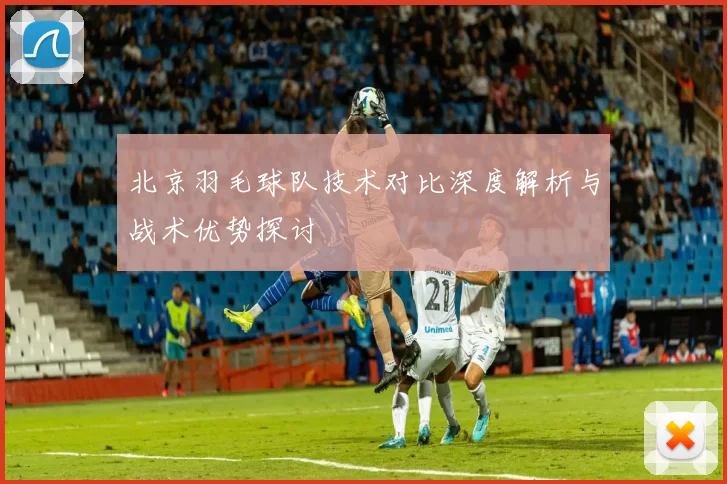 北京羽毛球队技术对比深度解析与战术优势探讨