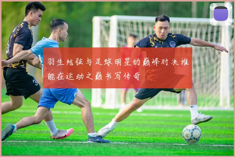 羽生结弦与足球明星的巅峰对决谁能在运动之巅书写传奇
