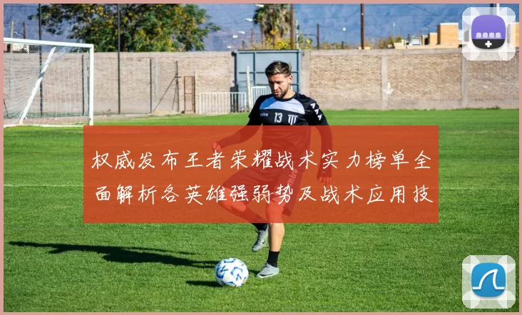 权威发布王者荣耀战术实力榜单全面解析各英雄强弱势及战术应用技巧