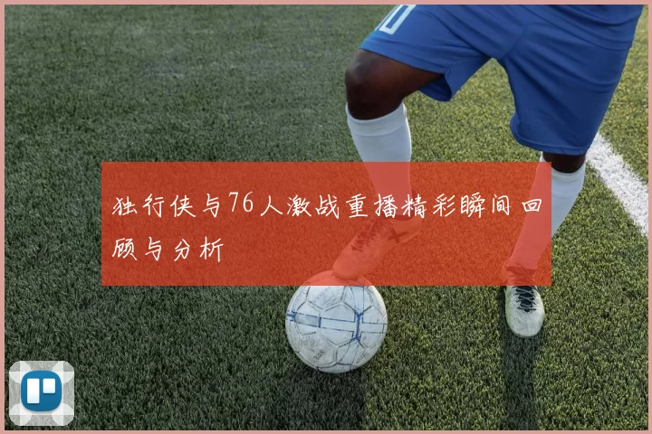 独行侠与76人激战重播精彩瞬间回顾与分析