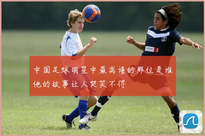中国足球明星中最离谱的那位是谁他的故事让人哭笑不得