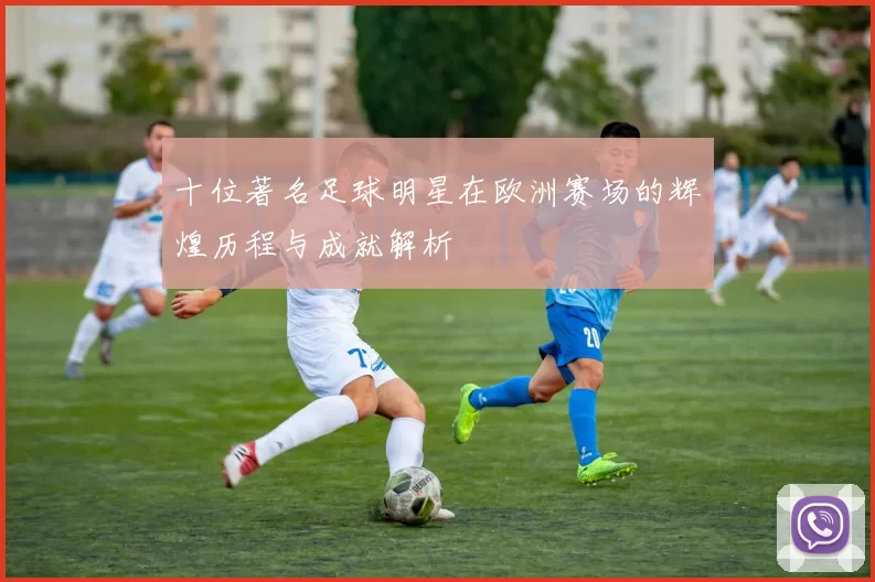 十位著名足球明星在欧洲赛场的辉煌历程与成就解析