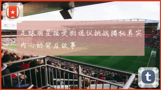 足球明星接受测谎仪挑战揭秘真实内心的背后故事