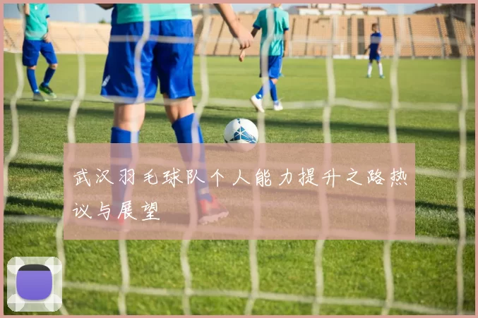 武汉羽毛球队个人能力提升之路热议与展望