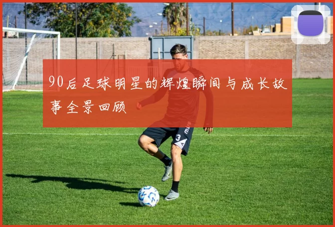 90后足球明星的辉煌瞬间与成长故事全景回顾