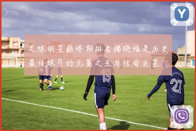足球明星巅峰期排名揭晓谁是历史最佳球员的无冕之王与传奇巨星