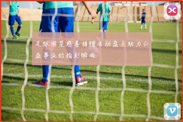 足球明星慈善捐赠活动盘点助力公益事业的精彩瞬间
