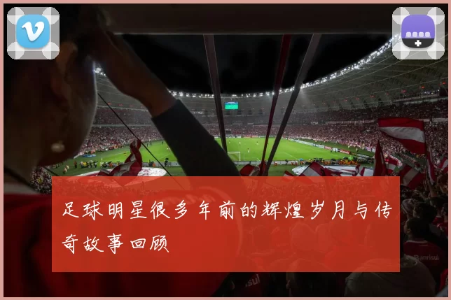 足球明星很多年前的辉煌岁月与传奇故事回顾