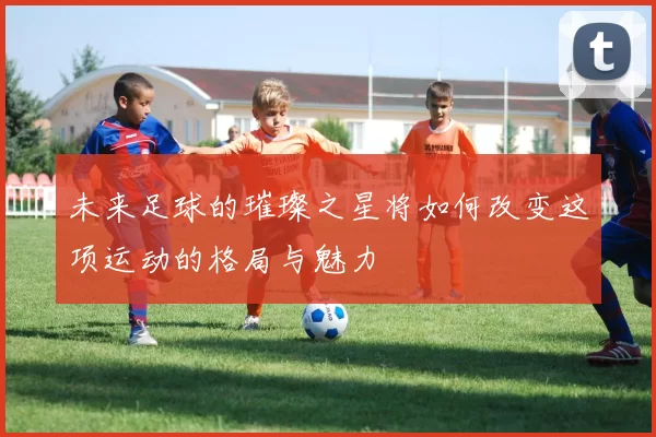 未来足球的璀璨之星将如何改变这项运动的格局与魅力
