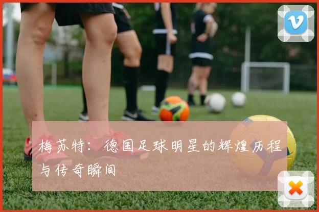 梅苏特：德国足球明星的辉煌历程与传奇瞬间