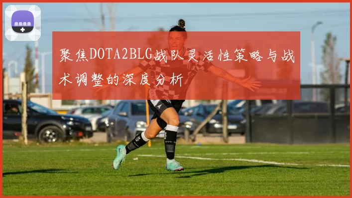 聚焦DOTA2BLG战队灵活性策略与战术调整的深度分析