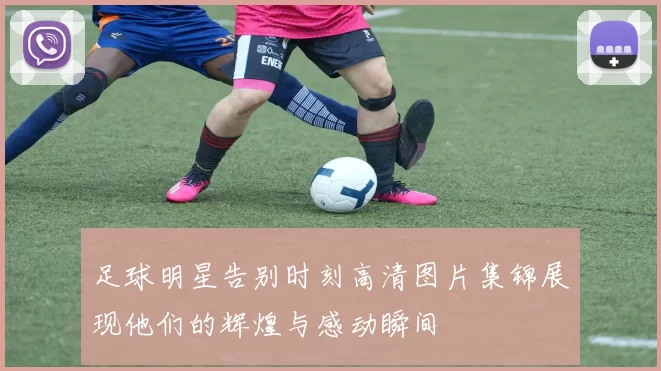 足球明星告别时刻高清图片集锦展现他们的辉煌与感动瞬间