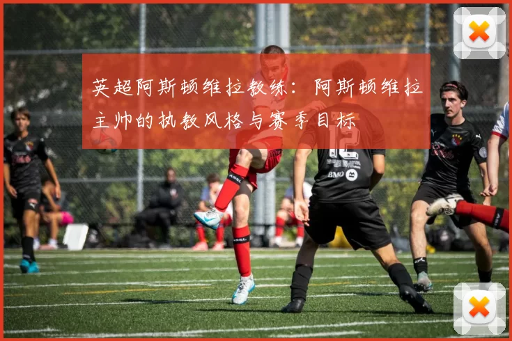 英超阿斯顿维拉教练：阿斯顿维拉主帅的执教风格与赛季目标