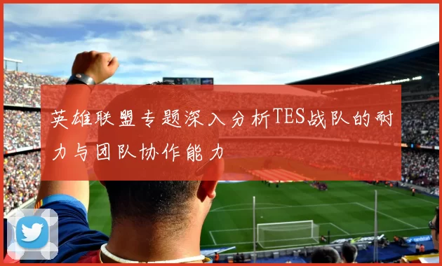英雄联盟专题深入分析TES战队的耐力与团队协作能力