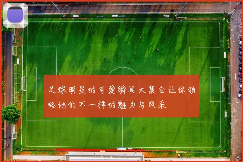 足球明星的可爱瞬间大集合让你领略他们不一样的魅力与风采