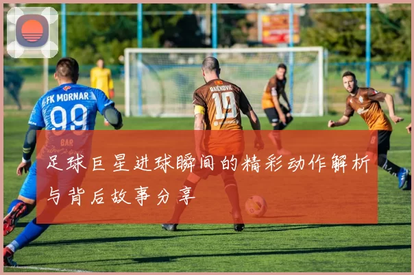 足球巨星进球瞬间的精彩动作解析与背后故事分享