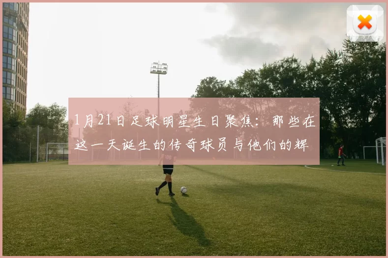 1月21日足球明星生日聚焦：那些在这一天诞生的传奇球员与他们的辉煌成就