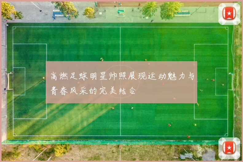 高燃足球明星帅照展现运动魅力与青春风采的完美结合