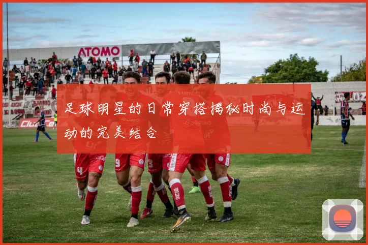 足球明星的日常穿搭揭秘时尚与运动的完美结合