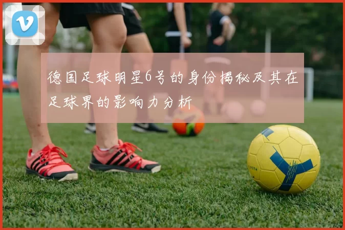 德国足球明星6号的身份揭秘及其在足球界的影响力分析