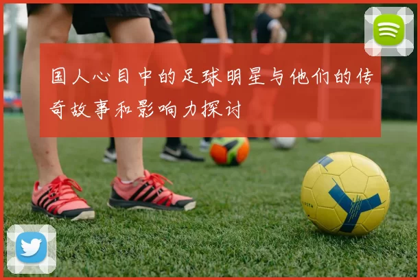 国人心目中的足球明星与他们的传奇故事和影响力探讨